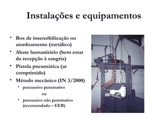  Box de insensibilização ou
atordoamento (metálico)
 Abate humanitário (bem estar
da recepção à sangria)
 Pistola pneumática (ar
comprimido)
 Método mecânico (IN 3/2000)
 percussivo penetrativo
ou
 percussivo não penetrativo
(recomendado – EEB)
Instalações e equipamentos
 