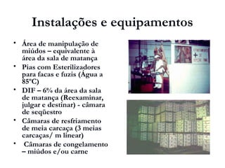 Instalações e equipamentos
 Área de manipulação de
miúdos – equivalente à
área da sala de matança
 Pias com Esterilizadores
para facas e fuzis (Água a
85ºC)
 DIF – 6% da área da sala
de matança (Reexaminar,
julgar e destinar) - câmara
de seqüestro
 Câmaras de resfriamento
de meia carcaça (3 meias
carcaças/ m linear)
 Câmaras de congelamento
– miúdos e/ou carne
 