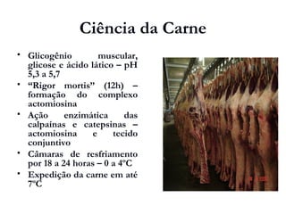 Ciência da Carne
 Glicogênio muscular,
glicose e ácido lático – pH
5,3 a 5,7
 “Rigor mortis” (12h) –
formação do complexo
actomiosina
 Ação enzimática das
calpaínas e catepsinas –
actomiosina e tecido
conjuntivo
 Câmaras de resfriamento
por 18 a 24 horas – 0 a 4ºC
 Expedição da carne em até
7ºC
 