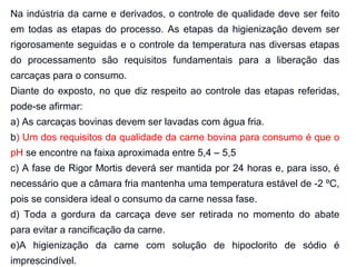 Na indústria da carne e derivados, o controle de qualidade deve ser feito
em todas as etapas do processo. As etapas da higienização devem ser
rigorosamente seguidas e o controle da temperatura nas diversas etapas
do processamento são requisitos fundamentais para a liberação das
carcaças para o consumo.
Diante do exposto, no que diz respeito ao controle das etapas referidas,
pode-se afirmar:
a) As carcaças bovinas devem ser lavadas com água fria.
b) Um dos requisitos da qualidade da carne bovina para consumo é que o
pH se encontre na faixa aproximada entre 5,4 – 5,5
c) A fase de Rigor Mortis deverá ser mantida por 24 horas e, para isso, é
necessário que a câmara fria mantenha uma temperatura estável de -2 ºC,
pois se considera ideal o consumo da carne nessa fase.
d) Toda a gordura da carcaça deve ser retirada no momento do abate
para evitar a rancificação da carne.
e)A higienização da carne com solução de hipoclorito de sódio é
imprescindível.
 