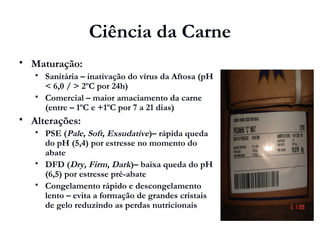 Ciência da Carne
 Maturação:
 Sanitária – inativação do vírus da Aftosa (pH
< 6,0 / > 2ºC por 24h)
 Comercial – maior amaciamento da carne
(entre – 1ºC e +1ºC por 7 a 21 dias)
 Alterações:
 PSE (Pale, Soft, Exsudative)– rápida queda
do pH (5,4) por estresse no momento do
abate
 DFD (Dry, Firm, Dark)– baixa queda do pH
(6,5) por estresse pré-abate
 Congelamento rápido e descongelamento
lento – evita a formação de grandes cristais
de gelo reduzindo as perdas nutricionais
 