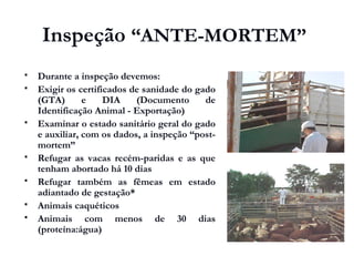 Inspeção “ANTE-MORTEM”
 Durante a inspeção devemos:
 Exigir os certificados de sanidade do gado
(GTA) e DIA (Documento de
Identificação Animal - Exportação)
 Examinar o estado sanitário geral do gado
e auxiliar, com os dados, a inspeção “post-
mortem”
 Refugar as vacas recém-paridas e as que
tenham abortado há 10 dias
 Refugar também as fêmeas em estado
adiantado de gestação*
 Animais caquéticos
 Animais com menos de 30 dias
(proteína:água)
 