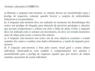 Assinale a alternativa CORRETA:
a) Durante a inspeção ante-mortem, os animais devem ser encaminhados para a
pocilga de sequestro, somente quando houver a suspeita de enfermidades
infecciosas e/ou parasitárias.
b) A inspeção ante-mortem deve ser realizada no momento do desembarque dos
suínos nas pocilgas de chegada, para detecção de possíveis patologias e afecções
que possam comprometer e colocar em risco a linha de abate. Como a inspeção
deve ser realizada com os animais em movimento, ela deve ser evitada momentos
antes do abate, para evitar o estresse dos animais.
c) A inspeção ante-mortem tem como um de seus objetivos examinar o estado
sanitário dos suínos e auxiliar, com dados informativos, a tarefa da inspeção post-
mortem
d) A inspeção ante-mortem é feita pelo exame visual geral e exame clínico
individual, observando-se com cuidado o comportamento dos animais e
encaminhando para a pocilga de seqüestro aqueles que, por motivo de ordem
sanitária, necessitem de exame individual.
 