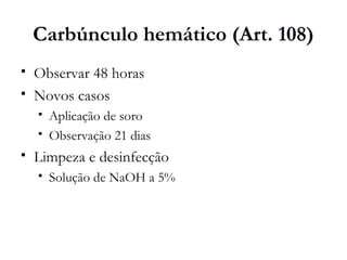 Carbúnculo hemático (Art. 108)
 Observar 48 horas
 Novos casos
 Aplicação de soro
 Observação 21 dias
 Limpeza e desinfecção
 Solução de NaOH a 5%
 