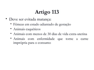 Artigo 113
 Deve ser evitada matança:
 Fêmeas em estado adiantado de gestação
 Animais caquéticos
 Animais com menos de 30 dias de vida extra-uterina
 Animais com enfermidade que torne a carne
imprópria para o consumo
 