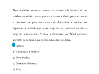 Nos estabelecimentos de matança de animais sob inspeção de um
médico veterinário, a inspeção ante-mortem é tão importante quanto
a post-mortem, pois são capazes de determinar a matança em
separado de animais que sejam suspeitos de zoonoses no ato da
inspeção ante-mortem. Assinale a alternativa que NÃO apresenta
exemplo de condição que proíbe a matança do animal.
a) Fratura.
b) Carbúnculo hemático.
c) Peste bovina.
d) Gestação adiantada.
e) Raiva.
 