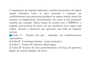 O regulamento da inspeção industrial e sanitária de produtos de origem
animal determina como se deve proceder à inspeção em
estabelecimentos que processam produtos de origem animal, através de
matança ou simplesmente transformação, tais como as que produzem
salsicha, por exemplo. Desta forma, de acordo com o RIISPOA, a
inspeção post-mortem de rotina em um matadouro deve seguir uma
ordem. Assinale a alternativa que apresenta uma linha de inspeção
correta:
a) Linha A - Exames dos pés - realizados em estabelecimentos
exportadores
b) Linha B - Cronologia dentária - exame facultativo
c) Linha C - Exame do conjunto cabeça-língua
d) Linha D- Exames do trato gastrointestinal e do baço, do pâncreas,
fígado, da vesícula urinária e do útero.
 