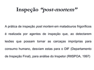 Inspeção “post-mortem”
A prática de inspeção post mortem em matadouros frigoríficos
é realizada por agentes de inspeção que, ao detectarem
lesões que possam tornar as carcaças impróprias para
consumo humano, desviam estas para o DIF (Departamento
de Inspeção Final), para análise do Inspetor (RIISPOA, 1997)
 