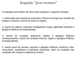 Inspeção “post-mortem”
A inspeção post-mortem de rotina deve obedecer a seguinte seriação:
1. observação dos caracteres sensoriais e físicos do sangue por ocasião da
sangria e durante o exame de todos os órgãos;
2. exame da cabeça, músculos mastigadores, língua, glândulas salivares e
gânglios linfáticos correspondentes;
3. exame da cavidade abdominal, órgãos e gânglios linfáticos
correspondentes, exame da cavidade torácica, órgãos e gânglios linfáticos
correspondentes;
4. exame geral da carcaça, serosas e gânglios linfáticos cavitários, infra-
musculares, superficiais e profundos acessíveis, além da avaliação das
condições de nutrição e engorda do animal.
 