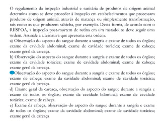 O regulamento da inspeção industrial e sanitária de produtos de origem animal
determina como se deve proceder à inspeção em estabelecimentos que processam
produtos de origem animal, através de matança ou simplesmente transformação,
tais como as que produzem salsicha, por exemplo. Desta forma, de acordo com o
RIISPOA, a inspeção post-mortem de rotina em um matadouro deve seguir uma
ordem. Assinale a alternativa que apresenta esta ordem.
a) Observação do aspecto do sangue durante a sangria e exame de todos os órgãos;
exame da cavidade abdominal; exame de cavidade torácica; exame de cabeça;
exame geral da carcaça.
b) Observação do aspecto do sangue durante a sangria e exame de todos os órgãos;
exame da cavidade torácica; exame de cavidade abdominal; exame de cabeça;
exame geral da carcaça.
c) Observação do aspecto do sangue durante a sangria e exame de todos os órgãos;
exame de cabeça; exame da cavidade abdominal; exame de cavidade torácica;
exame geral da carcaça.
d) Exame geral da carcaça, observação do aspecto do sangue durante a sangria e
exame de todos os órgãos; exame da cavidade bdominal; exame de cavidade
torácica; exame de cabeça.
e) Exame da cabeça, observação do aspecto do sangue durante a sangria e exame
de todos os órgãos; exame da cavidade abdominal; exame de cavidade torácica;
exame geral da carcaça
 