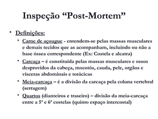 Inspeção “Post-Mortem”
 Definições:
 Carne de açougue - entendem-se pelas massas musculares
e demais tecidos que as acompanham, incluindo ou não a
base óssea correspondente (Ex: Costela e alcatra)
 Carcaça – é constituída pelas massas musculares e ossos
desprovidos da cabeça, mocotós, cauda, pele, orgãos e
vísceras abdominais e torácicas
 Meia-carcaça – é a divisão da carcaça pela coluna vertebral
(serragem)
 Quartos (dianteiros e traseiro) – divisão da meia-carcaça
entre a 5ª e 6ª costelas (quinto espaço intercostal)
 