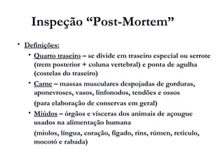 Inspeção “Post-Mortem”
 Definições:
 Quarto traseiro – se divide em traseiro especial ou serrote
(trem posterior + coluna vertebral) e ponta de agulha
(costelas do traseiro)
 Carne – massas musculares despojadas de gorduras,
aponevroses, vasos, linfonodos, tendões e ossos
(para elaboração de conservas em geral)
 Miúdos – órgãos e vísceras dos animais de açougue
usados na alimentação humana
(miolos, língua, coração, fígado, rins, rúmen, retículo,
mocotó e rabada)
 
