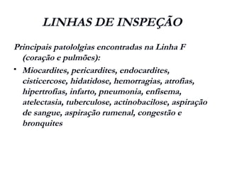 LINHAS DE INSPEÇÃO
Principais patololgias encontradas na Linha F
(coração e pulmões):
 Miocardites, pericardites, endocardites,
cisticercose, hidatidose, hemorragias, atrofias,
hipertrofias, infarto, pneumonia, enfisema,
atelectasia, tuberculose, actinobacilose, aspiração
de sangue, aspiração rumenal, congestão e
bronquites
 