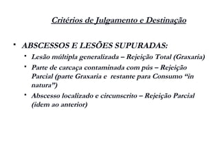 Critérios de Julgamento e Destinação
 ABSCESSOS E LESÕES SUPURADAS:
 Lesão múltipla generalizada – Rejeição Total (Graxaria)
 Parte de carcaça contaminada com pús – Rejeição
Parcial (parte Graxaria e restante para Consumo “in
natura”)
 Abscesso localizado e circunscrito – Rejeição Parcial
(idem ao anterior)
 