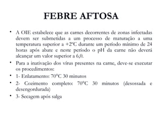 FEBRE AFTOSA
 A OIE estabelece que as carnes decorrentes de zonas infectadas
devem ser submetidas a um processo de maturação a uma
temperatura superior a +2ºC durante um período mínimo de 24
horas após abate e neste período o pH da carne não deverá
alcançar um valor superior a 6,0.
 Para a inativação dos vírus presentes na carne, deve-se executar
os procedimentos:
 1- Enlatamento: 70°C 30 minutos
 2- Cozimento completo: 70°C 30 minutos (desossada e
desengordurada)
 3- Secagem após salga
 