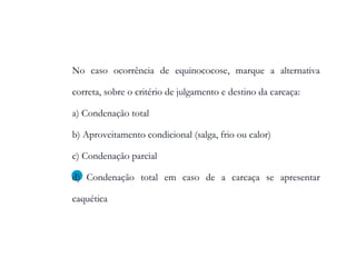 No caso ocorrência de equinococose, marque a alternativa
correta, sobre o critério de julgamento e destino da carcaça:
a) Condenação total
b) Aproveitamento condicional (salga, frio ou calor)
c) Condenação parcial
d) Condenação total em caso de a carcaça se apresentar
caquética
 
