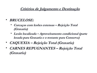 Critérios de Julgamento e Destinação
 BRUCELOSE:
 Carcaças com lesões extensas – Rejeição Total
(Graxaria)
 Lesão localizada – Aproveitamento condicional (parte
lesada para Graxaria e o restante para Conserva)
 CAQUEXIA – Rejeição Total (Graxaria)
 CARNES REPUGNANTES – Rejeição Total
(Graxaria)
 