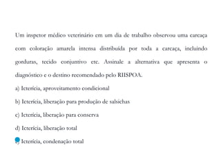 Um inspetor médico veterinário em um dia de trabalho observou uma carcaça
com coloração amarela intensa distribuída por toda a carcaça, incluindo
gorduras, tecido conjuntivo etc. Assinale a alternativa que apresenta o
diagnóstico e o destino recomendado pelo RIISPOA.
a) Icterícia, aproveitamento condicional
b) Icterícia, liberação para produção de salsichas
c) Icterícia, liberação para conserva
d) Icterícia, liberação total
e) Icterícia, condenação total
 