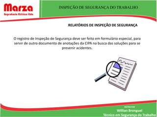 INSPEÇÃO DE SEGURANÇA DO TRABALHO



                                 RELATÓRIOS DE INSPEÇÃO DE SEGURANÇA


O registro de Inspeção de Segurança deve ser feito em formulário especial, para
servir de outro documento de anotações da CIPA na busca das soluções para se
                              prevenir acidentes.




                                                                    INSTRUTOR
                                                                Willian Bronguel
                                                       Técnico em Segurança do Trabalho
 