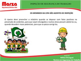 INSPEÇÃO DE SEGURANÇA DO TRABALHO



                             OS MEMBROS DA CIPA SÃO AGENTES DE INSPEÇÃO


O cipeiro deve preencher o relatório quando se deparar com fatos positivos na
prevenção de acidentes, para que sejam divulgados e outras áreas possam adotá-los ou,
quando descobrir riscos potenciais, para que se possa corrigi-los.




                                                                     INSTRUTOR
                                                                  Willian Bronguel
                                                         Técnico em Segurança do Trabalho
 