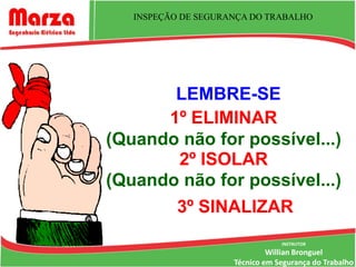 INSPEÇÃO DE SEGURANÇA DO TRABALHO




       LEMBRE-SE
      1º ELIMINAR
(Quando não for possível...)
       2º ISOLAR
(Quando não for possível...)
       3º SINALIZAR
                                 INSTRUTOR
                              Willian Bronguel
                     Técnico em Segurança do Trabalho
 