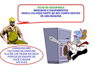 DICAS DE SEGURANÇA
                    MÁQUINAS E EQUIPAMENTOS
            NUNCA COLOQUE PARTE DE SEU CORPO DENTRO
                        DE UMA MÁQUINA




      A MÁQUINA NÃO
  FAZ COMO NA GRAVURA
ELA IRÁ LHE PEGAR EM SEUS
  PONTOS DE ENGATE SE
       VOCÊ CHEGAR
         ATÉ ELES
 