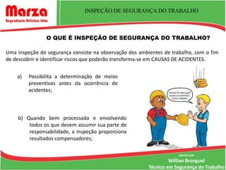 INSPEÇÃO DE SEGURANÇA DO TRABALHO



                O QUE É INSPEÇÃO DE SEGURANÇA DO TRABALHO?

Uma inspeção de segurança consiste na observação dos ambientes de trabalho, com o fim
de descobrir e identificar riscos que poderão transforma-se em CAUSAS DE ACIDENTES.


    a)   Possibilita a determinação de meios
         preventivos antes da ocorrência de
         acidentes;



    b) Quando bem processada e envolvendo
        todos os que devem assumir sua parte de
        responsabilidade, a inspeção proporciona
        resultados compensadores;

                                                                     INSTRUTOR
                                                                  Willian Bronguel
                                                         Técnico em Segurança do Trabalho
 