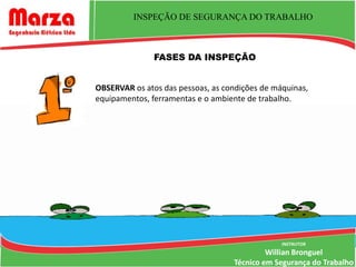 INSPEÇÃO DE SEGURANÇA DO TRABALHO



               FASES DA INSPEÇÃO


OBSERVAR os atos das pessoas, as condições de máquinas,
equipamentos, ferramentas e o ambiente de trabalho.




                                                INSTRUTOR
                                            Willian Bronguel
                                   Técnico em Segurança do Trabalho
 