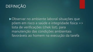 DEFINIÇÃO
Observar no ambiente laboral situações que
põem em risco a saúde e integridade física =>
lista de verificações (chek list), para
manutenção das condições ambientais
favoráveis ao homem na execução da tarefa
 