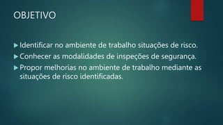 OBJETIVO
 Identificar no ambiente de trabalho situações de risco.
 Conhecer as modalidades de inspeções de segurança.
 Propor melhorias no ambiente de trabalho mediante as
situações de risco identificadas.
 