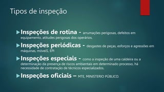 Tipos de inspeção
Inspeções de rotina - arrumações perigosas, defeitos em
equipamento, atitudes perigosas dos operários.
Inspeções periódicas - desgastes de peças, esforços e agressões em
máquinas, móveiS, EPI
Inspeções especiais - como a inspeção de uma caldeira ou a
determinação da presença de riscos ambientais em determinado processo, há
necessidade de contratação de técnicos especializados.
Inspeções oficiais – MTE, MINISTERIO PÚBLICO.
 