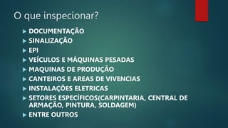 O que inspecionar?
 DOCUMENTAÇÃO
 SINALIZAÇÃO
 EPI
 VEÍCULOS E MÁQUINAS PESADAS
 MAQUINAS DE PRODUÇÃO
 CANTEIROS E AREAS DE VIVENCIAS
 INSTALAÇÕES ELETRICAS
 SETORES ESPECÍFICOS(CARPINTARIA, CENTRAL DE
ARMAÇÃO, PINTURA, SOLDAGEM)
 ENTRE OUTROS
 