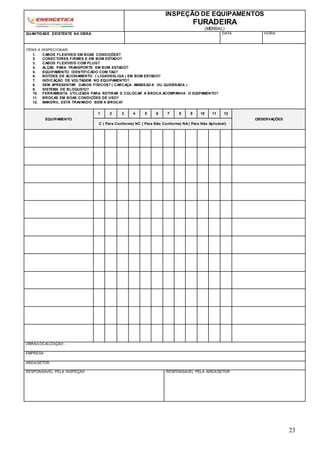 23
INSPEÇÃO DE EQUIPAMENTOS
FURADEIRA
(MENSAL)
QUANTIDADE EXISTENTE NA OBRA DATA HORA
ITENS A INSPECIONAR:
1. CABOS FLEXÍVEIS EM BOAS CONDIÇÕES?
2. CONECTORES FIRMES E EM BOM ESTADO?
3. CABOS FLEXÍVEIS COM PLUG?
4. ALÇAS PARA TRANSPORTE EM BOM ESTADO?
5. EQUIPAMENTO IDENTIFICADO COM TAG?
6. BOTOES DE ACIONAMENTO ( LIGA/DESLIGA ) EM BOM ESTADO?
7. INDICAÇÃO DE VOLTAGEM NO EQUIPAMENTO?
8. SEM APRESENTAR DANOS FÍSICOS? ( CARCAÇA AMASSAD A OU QUEBRADA )
9. SISTEMA DE BLOQUEIO?
10. FERRAMENTA UTILIZADA PARA RETIRAR E COLOCAR A BROCA ACOMPANHA O EQIPAMENTO?
11. BROCAS EM BOAS CONDIÇÕES DE USO?
12. MANDRIL ESTÁ TRAVANDO BEM A BROCA?
EQUIPAMENTO
1 2 3 4 5 6 7 8 9 10 11 12
OBSERVAÇÕES
C ( Para Conforme) NC ( Para Não Conforme) NA ( Para Não Aplicável)
OBRA/LOCALIZAÇÃO -
EMPRESA
ÁREA/SETOR
RESPONSÁVEL PELA INSPEÇÃO RESPONSÁVEL PELA ÁREA/SETOR
 