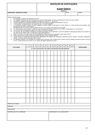 27
INSPEÇÃO DE EDIFICAÇÕES
SANITÁRIOS
(MENSAL)
QUANTIDADE EXISTENTE NA OBRA DATA HORA
ITENS A INSPECIONAR:
1. As instalações sanitárias são separadas por sexo?
2. As instalações sanitárias passam por processo permanente de higienização, de f orma a permanecerem limpos e liv res de odores?
3. Os banheiros, dotados de chuv eiros obedecem ao disposto no item 24.1.11. da NR 24?
4. Os locais destinados às instalações sanitárias têm rede de iluminação que garanta iluminamento de 100 lux?
5. A rede hidráulica é abastecida por caixa d’água elev ada, com altura adequada?
6. As instalações sanitárias dispõem de água canalizada e esgotos ligados à rede geral ou a f ossa séptica, ou, onde não haja rede de esgoto, outro
processo que não af ete a saúde pública?
7. Os sanitários têm no mínimo um metro quadrado cada um, por um grupo de 20 operários em ativ idade?
8. Os v asos sanitários são sif onados, e possuem caixa de descarga automática externa de f erro f undido, material plástico ou f ibrocimento?
9. Os chuv eiros são comandados por registros de metal à meia altura na parede?
10. Os mictórios são de porcelana v itrif icada ou de material equiv alente, liso e impermeáv el, prov ido de aparelho de descarga aut omática? Os mictórios do
tipo calha, de uso coletiv o, têm no mínimo 60 cm para cada segmento?
11. Existe, no mínimo, um lav atório para cada 20 trabalhadores, sendo as torneiras espaçadas de pelo menos 60 cm?
12. Existe material para a limpeza, enxugo ou secagem das mãos, exceto toalhas coletiv as?
13. Há pelo menos um chuv eiro para cada grupo de 10 trabalhadores nos trabalhos com exposição a substâncias tóxicas, irritantes, inf ectantes, alergizantes,
poeiras, ou quando estejam expostos a calor intenso?
14. Os gabinetes sanitários: são instalados em compartimentos indiv iduais; são v entilados para o exterior; possuem paredes div isórias de altura mínima de
2,10 m, e bordo inf erior de no mínimo 15 cm, quando não ligados diretamente à rede ?
EDIFICAÇÃO
1 2 3 4 5 6 7 8 9 10 11 12 13 14
OBSERVAÇÕES
C ( Para Conforme) NC ( Para Não Conforme) NA ( Para Não Aplicável)
OBRA/LOCALIZAÇÃO -
EMPRESA
ÁREA/SETOR
RESPONSÁVEL PELA INSPEÇÃO RESPONSÁVEL PELA ÁREA/SETOR
 