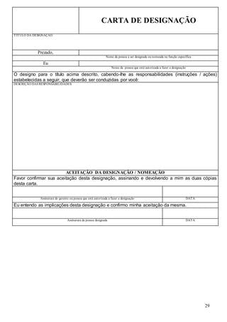 29
CARTA DE DESIGNAÇÃO
TÍTULO DA DESIGNAÇÃO:
Prezado,
Nome da pessoa a ser designada ou nomeada na função específica
Eu
Nome da pessoa que está autorizada a fazer a designação
O designo para o título acima descrito, cabendo-lhe as responsabilidades (instruções / ações)
estabelecidas a seguir, que deverão ser conduzidas por você:
DESCRIÇÃO DAS RESPONSABILIDADES:
ACEITAÇÃO DA DESIGNAÇÃO / NOMEAÇÃO
Favor confirmar sua aceitação desta designação, assinando e devolvendo a mim as duas cópias
desta carta.
Assinatura do gerente ou pessoa que está autorizada a fazer a designação DATA
Eu entendo as implicações desta designação e confirmo minha aceitação da mesma.
Assinatura da pessoa designada DATA
 