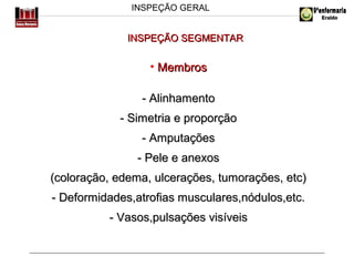 INSPEÇÃO GERAL

INSPEÇÃO SEGMENTAR

• Membros
- Alinhamento
- Simetria e proporção
- Amputações
- Pele e anexos
(coloração, edema, ulcerações, tumorações, etc)
- Deformidades,atrofias musculares,nódulos,etc.
- Vasos,pulsações visíveis

 