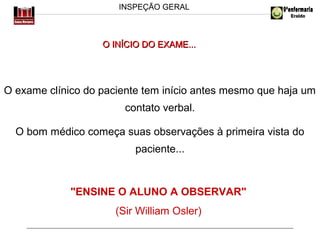 INSPEÇÃO GERAL

O INÍCIO DO EXAME...

O exame clínico do paciente tem início antes mesmo que haja um
contato verbal.
O bom médico começa suas observações à primeira vista do
paciente...

"ENSINE O ALUNO A OBSERVAR"
(Sir William Osler)

 