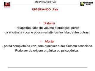 INSPEÇÃO GERAL

OBSERVANDO...Fala

• Disfonia
- rouquidão, falta de volume e projeção, perda
da eficiência vocal e pouca resistência ao falar, entre outras.
• Afonia
- perda completa da voz, sem qualquer outro sintoma associado.
Pode ser de origem orgânica ou psicogênica.

 