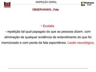 INSPEÇÃO GERAL

OBSERVANDO...Fala

• Ecolalia
- repetição tal qual papagaio do que as pessoas dizem, com
eliminação de qualquer evidência de entendimento do que foi
mencionado e com perda da fala espontânea. Lesão neurológica.

 