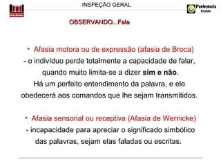 INSPEÇÃO GERAL

OBSERVANDO...Fala

• Afasia motora ou de expressão (afasia de Broca)
- o indivíduo perde totalmente a capacidade de falar,
quando muito limita-se a dizer sim e não.
Há um perfeito entendimento da palavra, e ele
obedecerá aos comandos que lhe sejam transmitidos.
• Afasia sensorial ou receptiva (Afasia de Wernicke)
- incapacidade para apreciar o significado simbólico
das palavras, sejam elas faladas ou escritas.

 