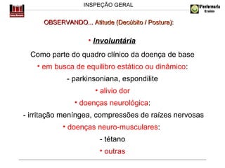 INSPEÇÃO GERAL

OBSERVANDO... Atitude (Decúbito / Postura):

• Involuntária
Como parte do quadro clínico da doença de base
• em busca de equilibro estático ou dinâmico:
- parkinsoniana, espondilite
• alivio dor
• doenças neurológica:
- irritação meníngea, compressões de raízes nervosas
• doenças neuro-musculares:
- tétano
• outras

 