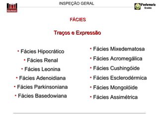 INSPEÇÃO GERAL

FÁCIES

Traços e Expressão
• Fácies Hipocrático

• Fácies Mixedematosa

• Fácies Renal

• Fácies Acromegálica

• Fácies Leonina

• Fácies Cushingóide

• Fácies Adenoidiana

• Fácies Esclerodérmica

• Fácies Parkinsoniana

• Fácies Mongolóide

• Fácies Basedowiana

• Fácies Assimétrica

 