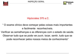INSPEÇÃO GERAL

Hipócrates 370 a.C.
“ O exame clínico deve começar pelas coisas mais importantes
e facilmente reconhecíveis.
Verificar as semelhanças e as diferenças com o estado de saúde.
Observar tudo que se pode ver,ouvir, tocar, sentir, tudo que se
pode reconhecer pelos nossos meios de conhecimento”

 
