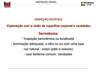 INSPEÇÃO GERAL

INSPEÇÃO ESTÁTICA

Exploração com a visão da superfície corporal e cavidades.
Semiotécnica
• Inspeção panorâmica ou localizada
- iluminação adequada, a olho nu ou com uma lupa
- luz natural : corpo (pele e anexos).
- usar lanterna comum: cavidades

 