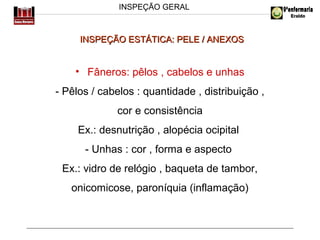INSPEÇÃO GERAL

INSPEÇÃO ESTÁTICA: PELE / ANEXOS

• Fâneros: pêlos , cabelos e unhas
- Pêlos / cabelos : quantidade , distribuição ,
cor e consistência
Ex.: desnutrição , alopécia ocipital
- Unhas : cor , forma e aspecto
Ex.: vidro de relógio , baqueta de tambor,
onicomicose, paroníquia (inflamação)

 