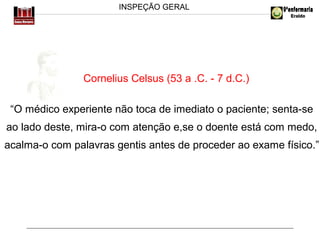 INSPEÇÃO GERAL

Cornelius Celsus (53 a .C. - 7 d.C.)
“O médico experiente não toca de imediato o paciente; senta-se
ao lado deste, mira-o com atenção e,se o doente está com medo,
acalma-o com palavras gentis antes de proceder ao exame físico.”

 