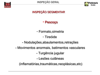 INSPEÇÃO GERAL

INSPEÇÃO SEGMENTAR

• Pescoço
- Formato,simetria
- Tireóide
- Nodulações,abaulamentos,retrações
- Movimentos anormais, batimentos vasculares
- Turgência jugular
- Lesões cutâneas
(inflamatórias,traumáticas,neoplásicas,etc)

 