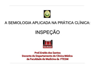 INSPEÇÃO GERAL

A SEMIOLOGIA APLICADA NA PRÁTICA CLÍNICA:

INSPEÇÃO

Prof.Eraldo dos Santos
Docente do Departamento de Clínica Médica
da Faculdade de Medicina da FTESM

 