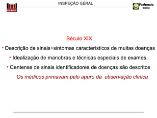 INSPEÇÃO GERAL

Século XIX
• Descrição de sinais+sintomas característicos de muitas doenças

• Idealização de manobras e técnicas especiais de exames.
• Centenas de sinais identificadores de doenças são descritos
Os médicos primavam pelo apuro da observação clínica

 