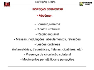 INSPEÇÃO GERAL

INSPEÇÃO SEGMENTAR

• Abdômen
- Formato,simetria
- Cicatriz umbilical
- Região inguinal
- Massas, nodulações, abaulamentos, retrações
- Lesões cutâneas
(inflamatórias, traumáticas, fístulas, cicatrizes, etc)
- Presença de circulação colateral
- Movimentos peristálticos e pulsações

 